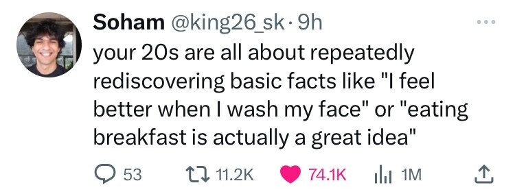Soham @king26_sk•9h your 20s are all about repeatedly rediscovering basic facts like I feel better when I wash my face or eating breakfast is actually a great idea 53 11.2K 74.1K del 1M