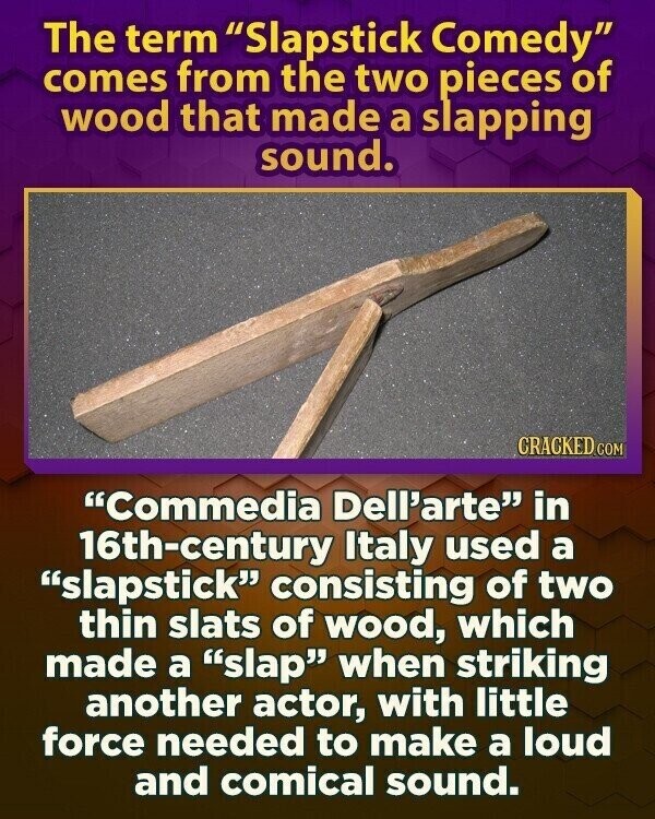 The term Slapstick Comedy comes from the two pieces of wood that made a slapping sound. CRACKED.COM Commedia Dell'arte in 16th-century Italy used a slapstick consisting of two thin slats of wood, which made a slap when striking another actor, with little force needed to make a loud and comical sound.