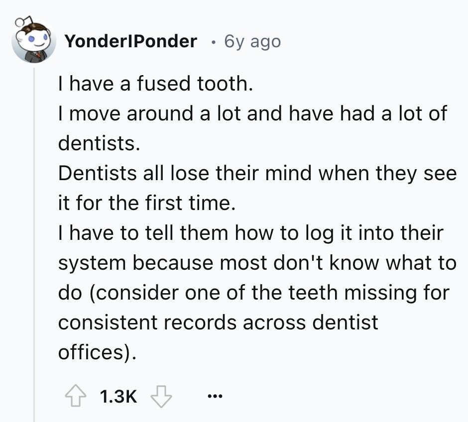 YonderlPonder 6y ago I have a fused tooth. I move around a lot and have had a lot of dentists. Dentists all lose their mind when they see it for the first time. I have to tell them how to log it into their system because most don't know what to do (consider one of the teeth missing for consistent records across dentist offices). 1.3K ...