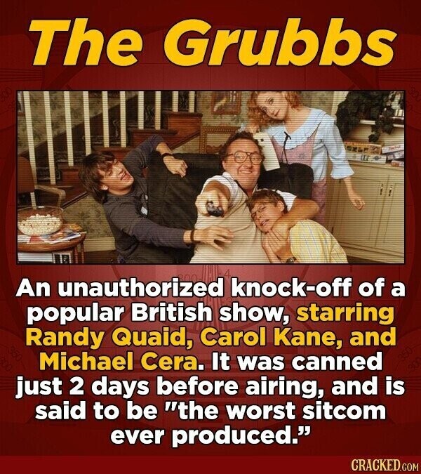 The Grubbs An unauthorized knock-off of a popular British show, starring Randy Quaid, Carol Kane, and Michael Cera. It was canned just 2 days before airing, and is said to be the worst sitcom ever produced. CRACKED.COM