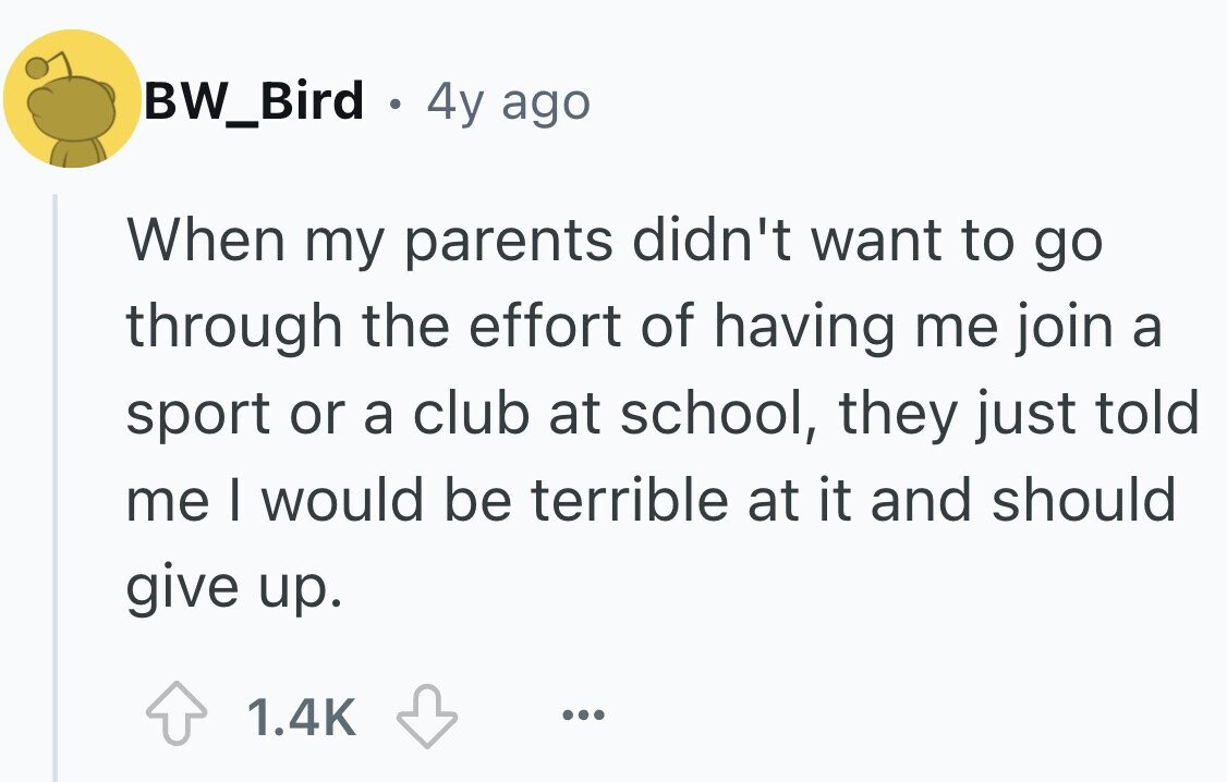 BW_Bird . 4y ago When my parents didn't want to go through the effort of having me join a sport or a club at school, they just told me I would be terrible at it and should give up. 1.4K ...