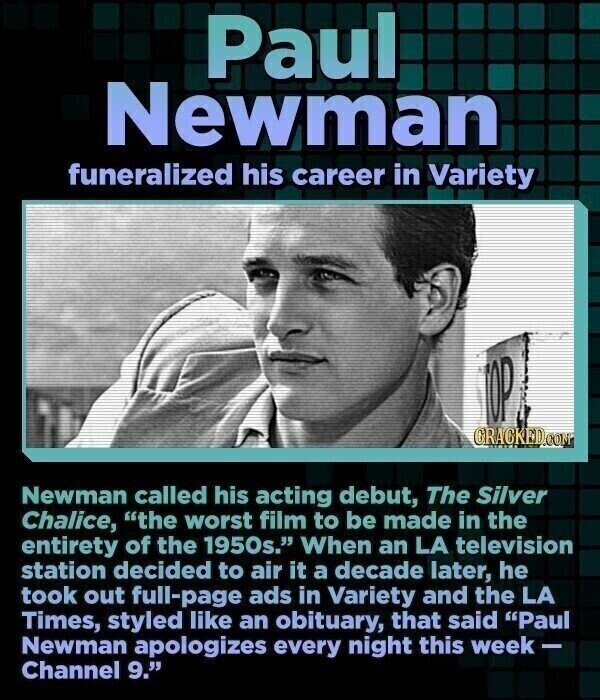 Paul Newman funeralized his career in Variety TOP CRACKED.COM Newman called his acting debut, The Silver Chalice, the worst film to be made in the entirety of the 1950s. When an LA television station decided to air it a decade later, he took out full-page ads in Variety and the LA Times, styled like an obituary, that said Paul Newman apologizes every night this week- Channel 9.