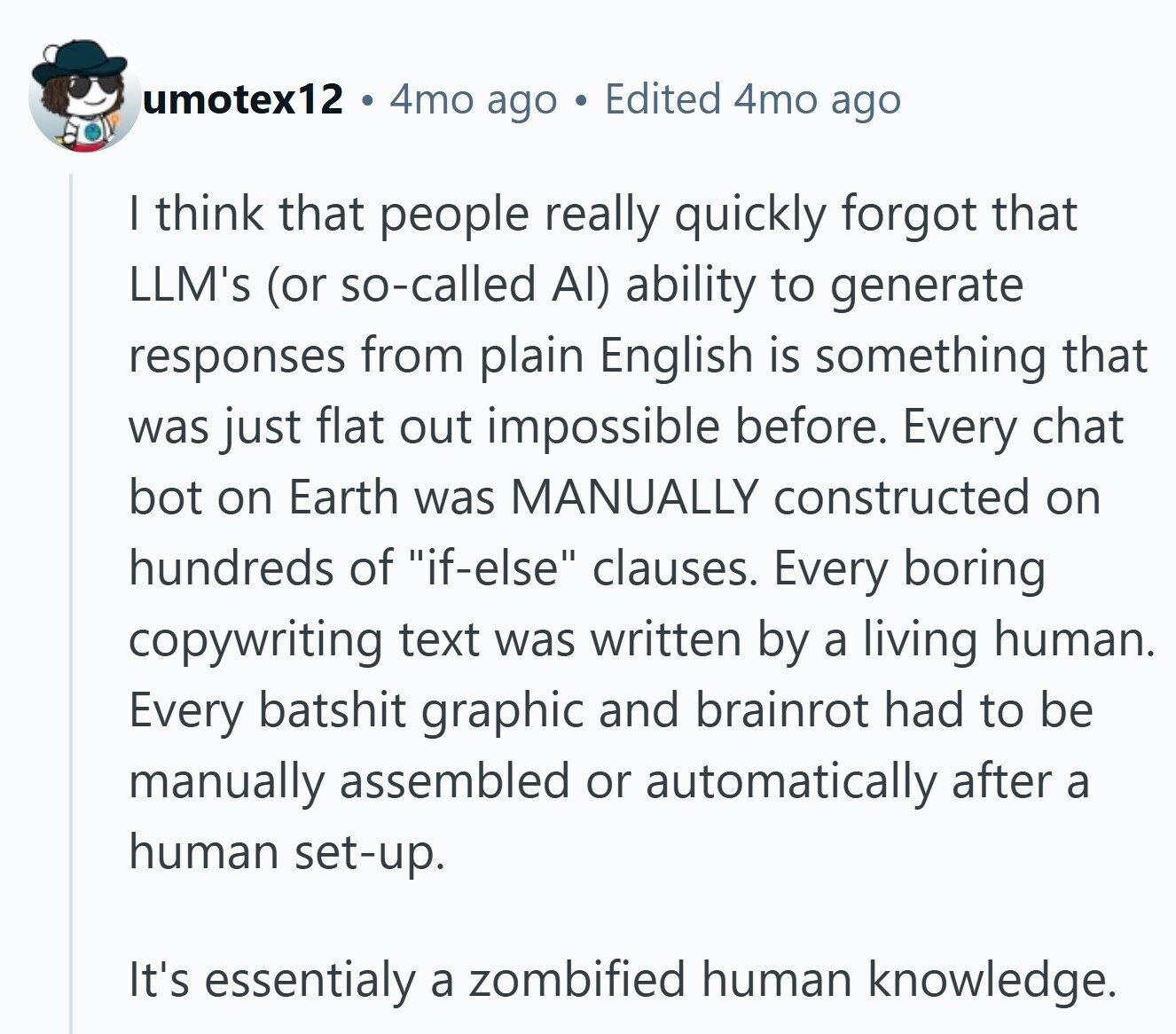 umotex12 4mo ago Edited 4mo ago | think that people really quickly forgot that LLM's (or so-called Al) ability to generate responses from plain English is something that was just flat out impossible before. Every chat bot on Earth was MANUALLY constructed on hundreds of if-else clauses. Every boring copywriting text was written by a living human. Every batshit graphic and brainrot had to be manually assembled or automatically after a human set-up. It's essentialy a zombified human knowledge.