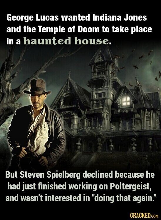 George Lucas wanted Indiana Jones and the Temple of Doom to take place in a haunted house. But Steven Spielberg declined because he had just finished working on Poltergeist, and wasn't interested in doing that again. CRACKED.COM