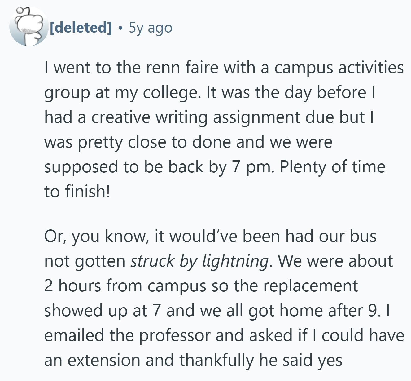  5y ago I went to the renn faire with a campus activities group at my college. It was the day before I had a creative writing assignment due but I was pretty close to done and we were supposed to be back by 7 pm. Plenty of time to finish! Or, you know, it would've been had our bus not gotten struck by lightning. We were about 2 hours from campus so the replacement showed up at 7 and we all got home after 9. I emailed the professor and asked if I could have an extension and thankfully 