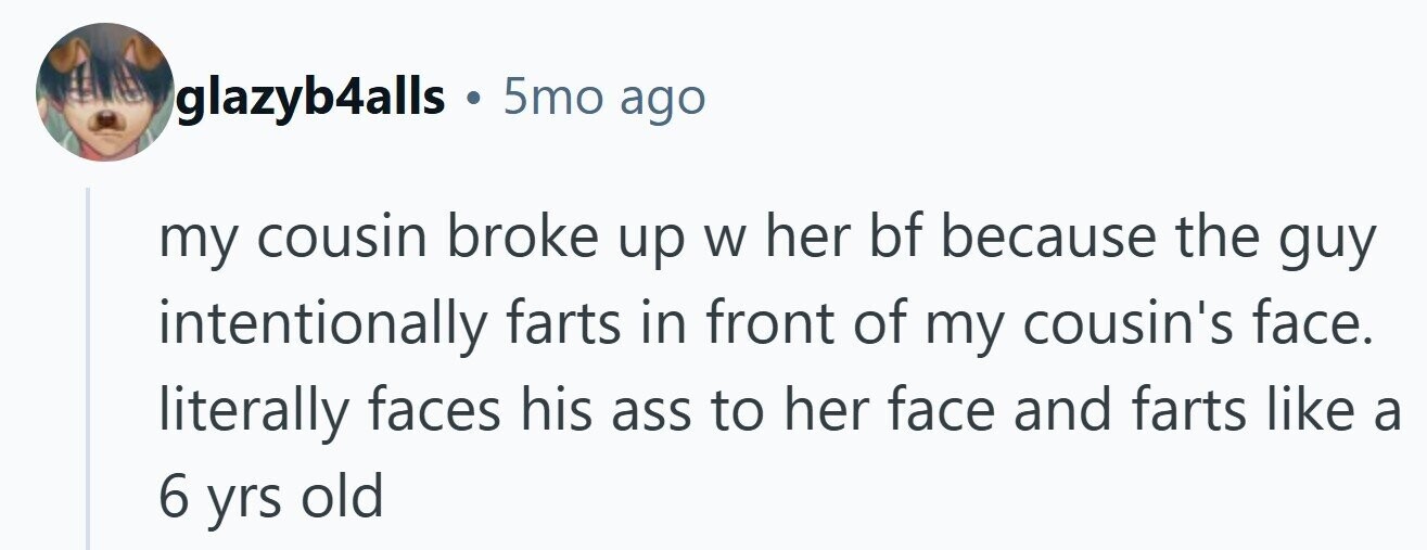 glazyb4alls . 5mo ago my cousin broke up W her bf because the guy intentionally farts in front of my cousin's face. literally faces his ass to her face and farts like a 6 yrs old 