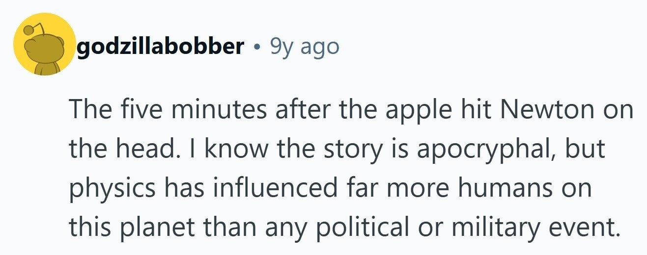 godzillabobber . 9y ago The five minutes after the apple hit Newton on the head. | know the story is apocryphal, but physics has influenced far more humans on this planet than any political or military event. 
