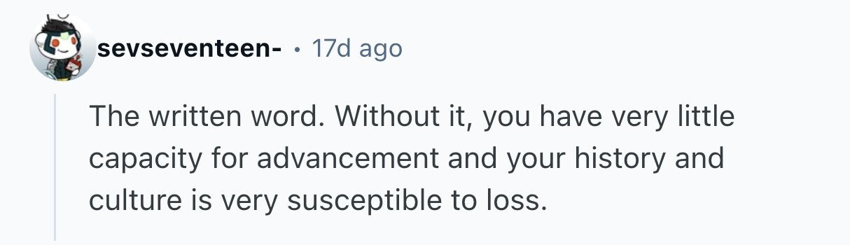 sevseventeen- . 17d ago The written word. Without it, you have very little capacity for advancement and your history and culture is very susceptible to loss.