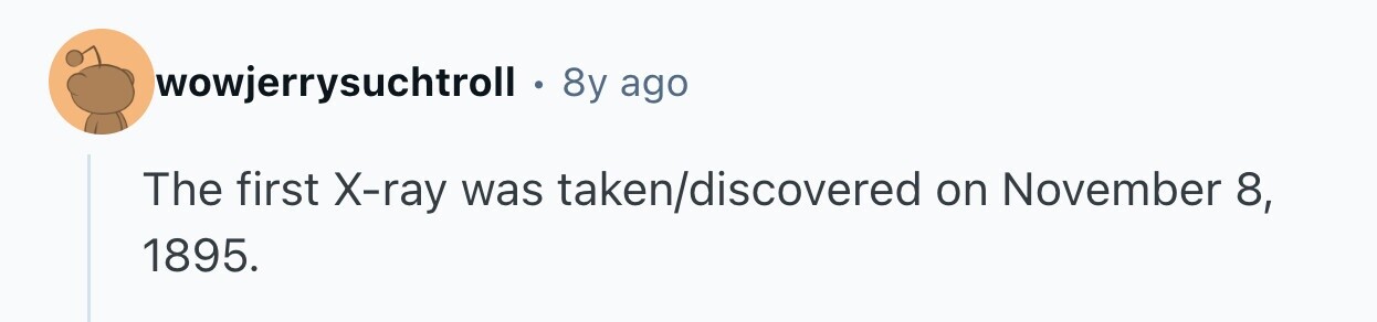 wowjerrysuchtroll . 8y ago The first X-ray was taken/discovered on November 8, 1895. 