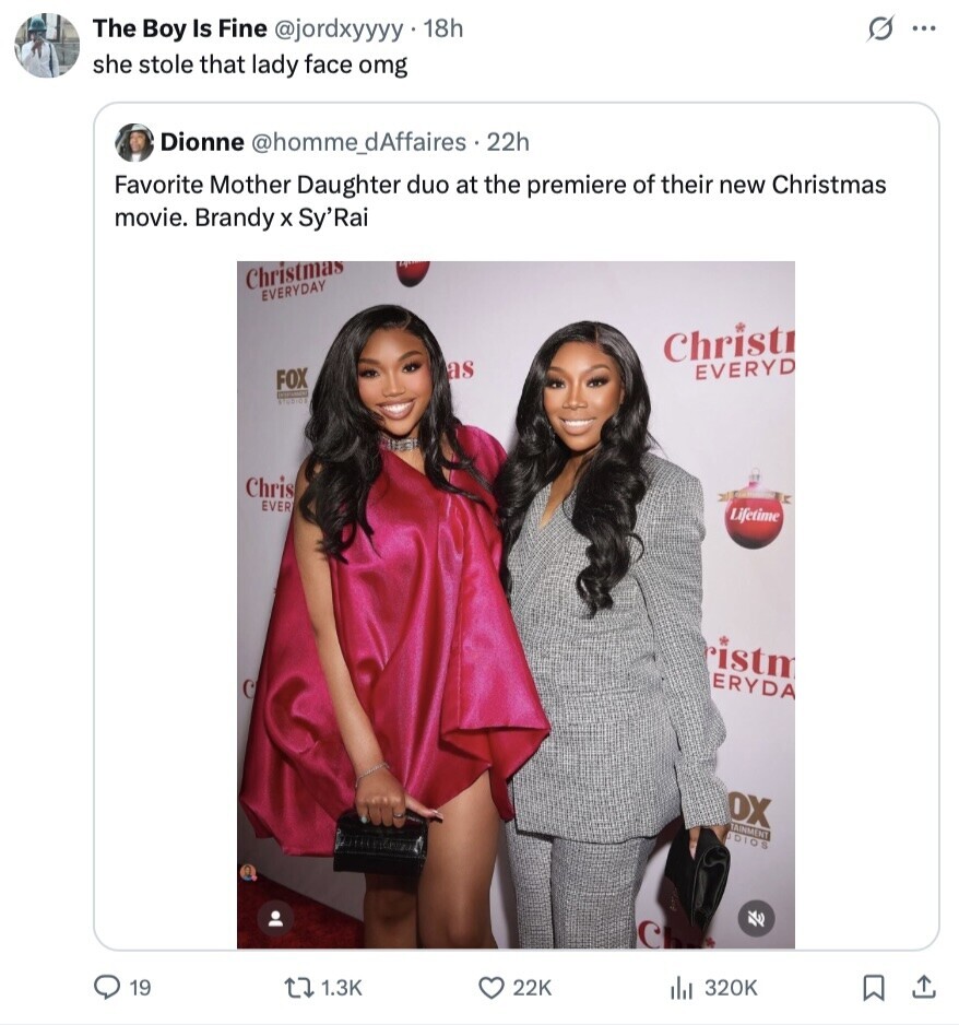 G The Boy Is Fine @jordxyyyy 18h ... she stole that lady face omg Dionne @homme_dAffaires . 22h Favorite Mother Daughter duo at the premiere of their new Christmas movie. Brandy x Sy'Rai Christmas EVERYDAY Christr as EVERYD FOX EXPIRATION Chris EVER Lifetime ristm ERYDA OX TAINMENT UDIOS C 19 1.3K 22K del 320K 