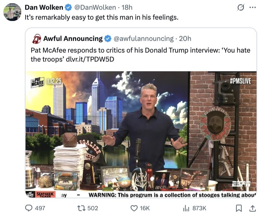 Dan Wolken @DanWolken 18h S ... It's remarkably easy to get this man in his feelings. Awful Announcing @awfulannouncing 20h A Pat McAfee responds to critics of his Donald Trump interview: 'You hate the troops' dlvr.it/TPDW5D the PAT 11.12.25 #PMSLIVE MCAFEE show NUR PRADO NATION LEGALIZE GURANO TRY un EST A PET SEATGEEK CAFEE ay - TICKER WARNING: This progrum is a collection of stooges talking about 497 502 16K 873K 
