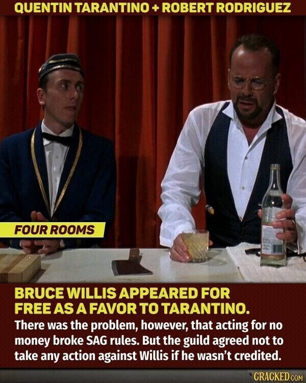 QUENTIN TARANTINO + ROBERT RODRIGUEZ FOUR ROOMS BRUCE WILLIS APPEARED FOR FREE AS A FAVOR TO TARANTINO. There was the problem, however, that acting for no money broke SAG rules. But the guild agreed not to take any action against Willis if he wasn't credited. CRACKED.COM