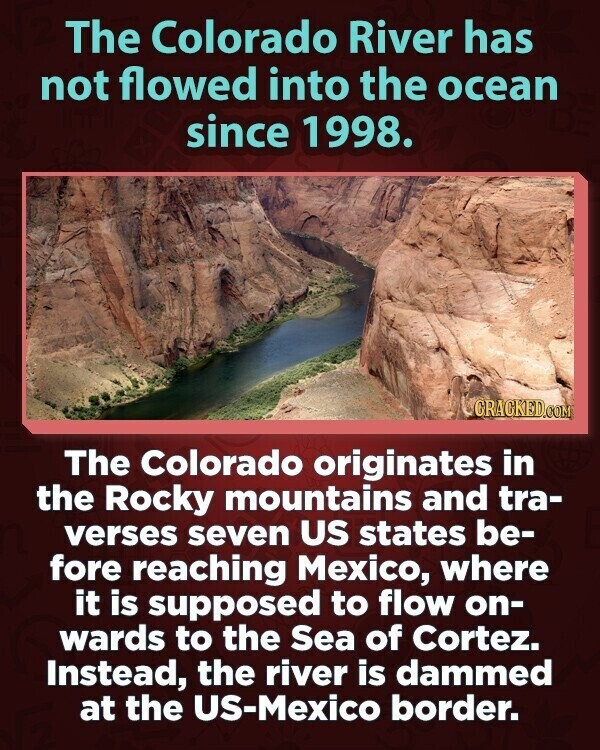 The Colorado River has not flowed into the ocean since 1998. CRACKED.COM The Colorado originates in the Rocky mountains and tra- verses seven US states be- fore reaching Mexico, where it is supposed to flow on- wards to the Sea of Cortez. Instead, the river is dammed at the US-Mexico border.