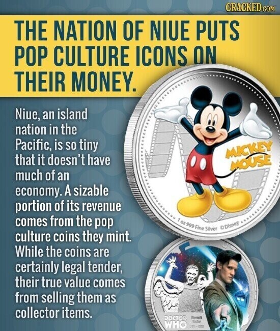 CRACKED.COM THE NATION OF NIUE PUTS POP CULTURE ICONS ON THEIR MONEY. Niue, an island nation in the Pacific, is so tiny MICKEY that it doesn't have MOUSE much of an economy. A sizable portion of its revenue comes from the pop , oz 999 Fine Disney Silver culture coins they mint. While the coins are certainly legal tender, their true value comes from selling them as collector items. DOCTOR Dressth Inctre WHO -