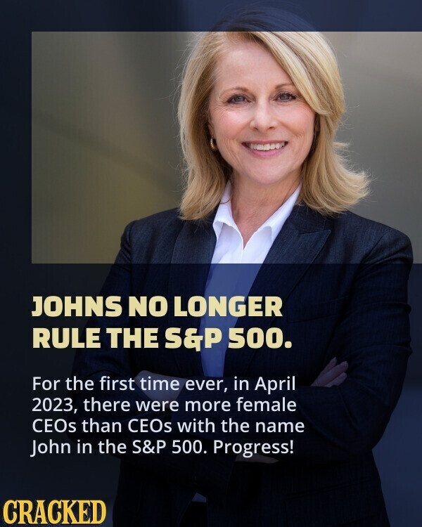 JOHNS NO LONGER RULE THE S&P 500. For the first time ever, in April 2023, there were more female CEOs than CEOs with the name John in the S&P 500. Progress! CRACKED