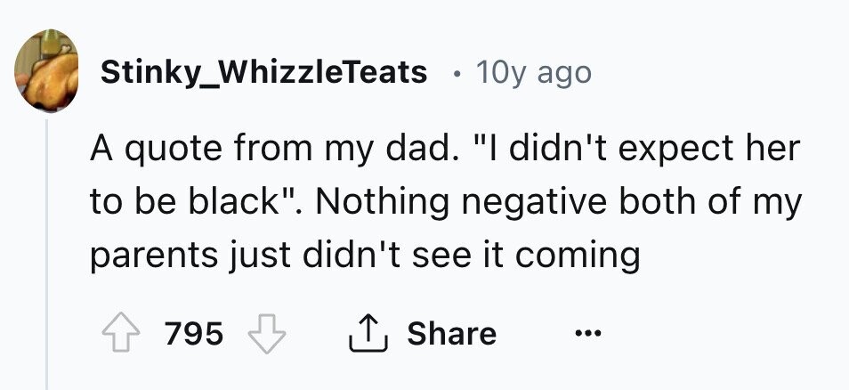 Stinky_WhizzleTeats 10y ago A quote from my dad. I didn't expect her to be black. Nothing negative both of my parents just didn't see it coming Share 795 ...