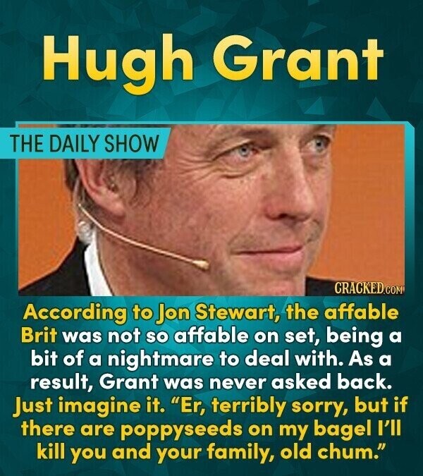 Hugh Grant THE DAILY SHOW CRACKED.COM According to Jon Stewart, the affable Brit was not so affable on set, being a bit of a nightmare to deal with. As a result, Grant was never asked back. Just imagine it. Er, terribly sorry, but if there are poppyseeds on my bagel I'll kill you and your family, old chum.