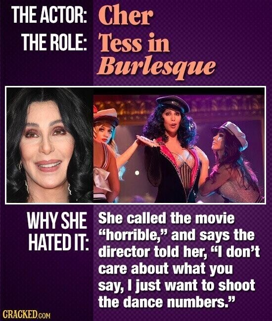 THE ACTOR: Cher THE ROLE: Tess in Burlesque WHY SHE She called the movie horrible, and says the HATED IT: director told her, I don't care about what you say, I just want to shoot the dance numbers. CRACKED.COM