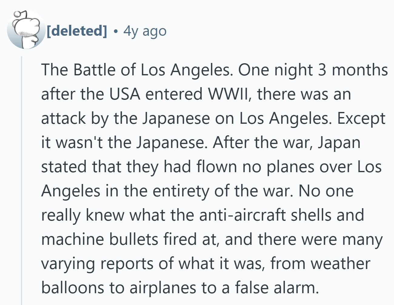 4y ago The Battle of Los Angeles. One night 3 months after the USA entered WWII, there was an attack by the Japanese on Los Angeles. Except it wasn't the Japanese. After the war, Japan stated that they had flown no planes over Los Angeles in the entirety of the war. No one really knew what the anti-aircraft shells and machine bullets fired at, and there were many varying reports of what it was, from weather balloons to airplanes to a false alarm.