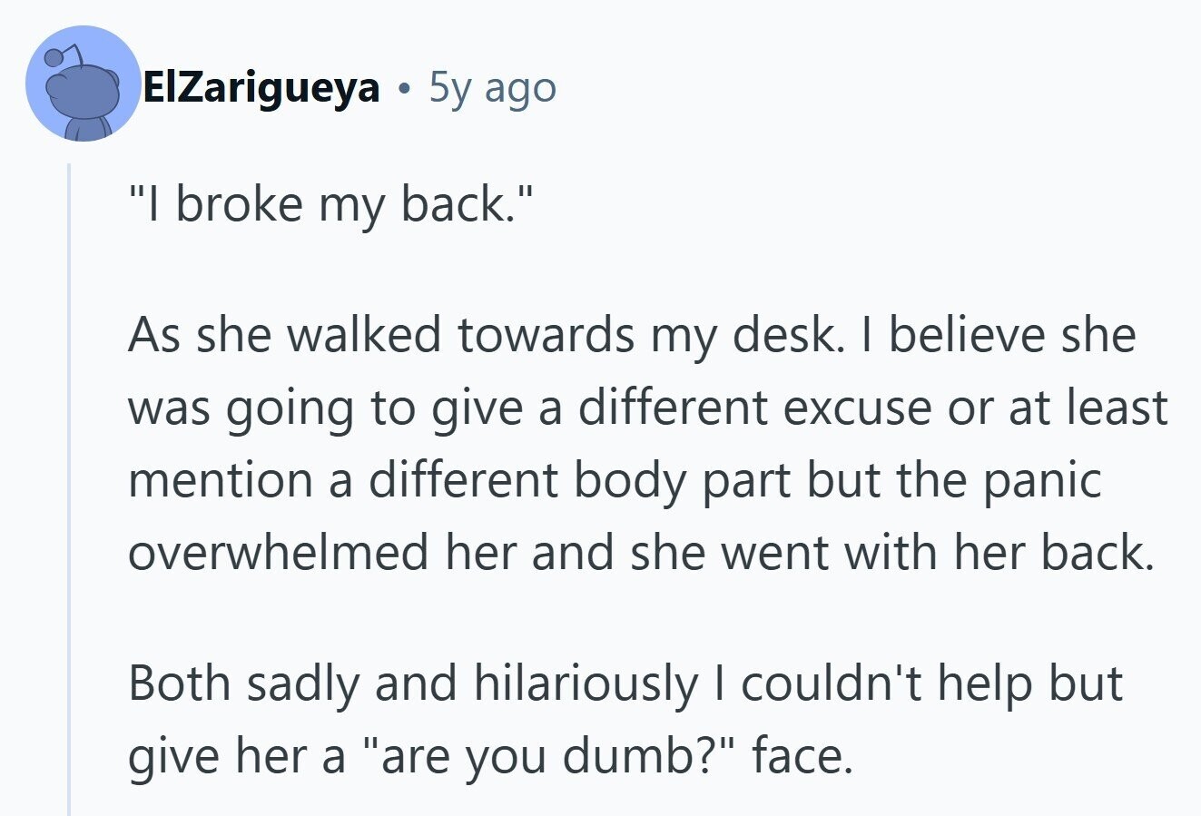 ElZarigueya O 5y ago I broke my back. As she walked towards my desk. I believe she was going to give a different excuse or at least mention a different body part but the panic overwhelmed her and she went with her back. Both sadly and hilariously I couldn't help but give her a are you dumb? face. 