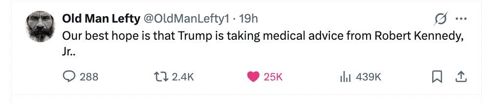 Old Man Lefty @OldManLefty11 19h ... Our best hope is that Trump is taking medical advice from Robert Kennedy, Jr.. 288 2.4K 25K del 439K 