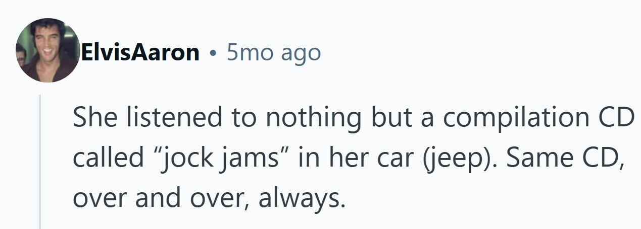 ElvisAaron . 5mo ago She listened to nothing but a compilation CD called jock jams in her car (jeep). Same CD, over and over, always. 