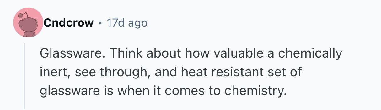 Cndcrow 0 17d ago Glassware. Think about how valuable a chemically inert, see through, and heat resistant set of glassware is when it comes to chemistry.