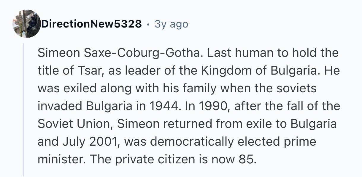 DirectionNew5328 . 3y ago Simeon Saxe-Coburg-Gotha. Last human to hold the title of Tsar, as leader of the Kingdom of Bulgaria. Не was exiled along with his family when the soviets invaded Bulgaria in 1944. In 1990, after the fall of the Soviet Union, Simeon returned from exile to Bulgaria and July 2001, was democratically elected prime minister. The private citizen is now 85.