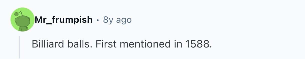 Mr_frumpish . 8y ago Billiard balls. First mentioned in 1588. 