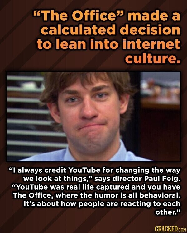 The Office made a calculated decision to lean into internet culture. I always credit YouTube for changing the way we look at things, says director Paul Feig. YouTube was real life captured and you have The Office, where the humor is all behavioral. It's about how people are reacting to each other. CRACKED.COM