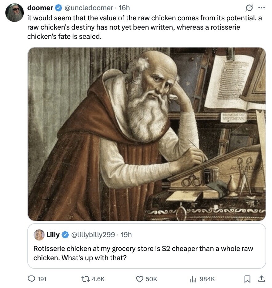 doomer @uncledoomer. 16h S ... it would seem that the value of the raw chicken comes from its potential. a raw chicken's destiny has not yet been written, whereas a rotisserie chicken's fate is sealed. Lilly @lillybilly299. 19h Rotisserie chicken at my grocery store is $2 cheaper than a whole raw chicken. What's up with that? 191 4.6K 50K 984K 