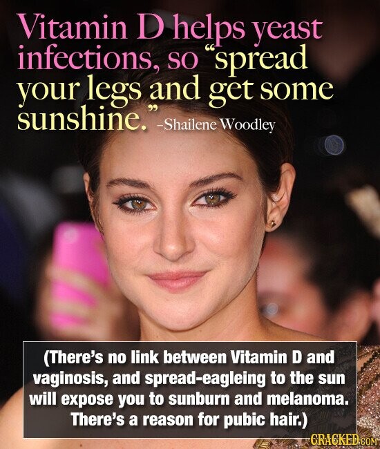 Vitamin D helps yeast infections, SO spread your legs and get some sunshine. -Shailene Woodley (There's no link between Vitamin D and vaginosis, and spread-eagleing to the sun will expose you to sunburn and melanoma. There's a reason for pubic hair.) CRACKED.COM