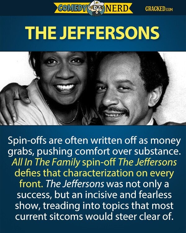COMEDY NERD CRACKED.COM THE JEFFERSONS Spin-offs are often written off as money grabs, pushing comfort over substance. All In The Family spin-off The Jeffersons defies that characterization on every front. The Jeffersons was not only a success, but an incisive and fearless show, treading into topics that most current sitcoms would steer clear of. 