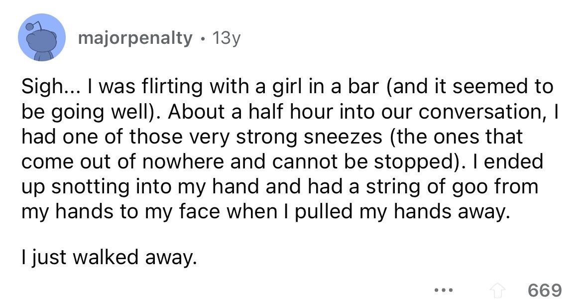 majorpenalty . 1 13y Sigh... I was flirting with a girl in a bar (and it seemed to be going well). About a half hour into our conversation, I had one of those very strong sneezes (the ones that come out of nowhere and cannot be stopped). I ended up snotting into my hand and had a string of goo from my hands to my face when I pulled my hands away. I just walked away. ... 669