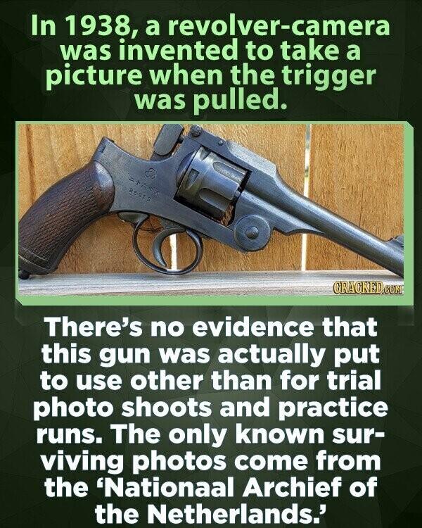 In 1938, a revolver-camera was invented to take a picture when the trigger was pulled. 26913 GRACKED.COM There's no evidence that this gun was actually put to use other than for trial photo shoots and practice runs. The only known sur- viving photos come from the 'Nationall Archief of the Netherlands.'