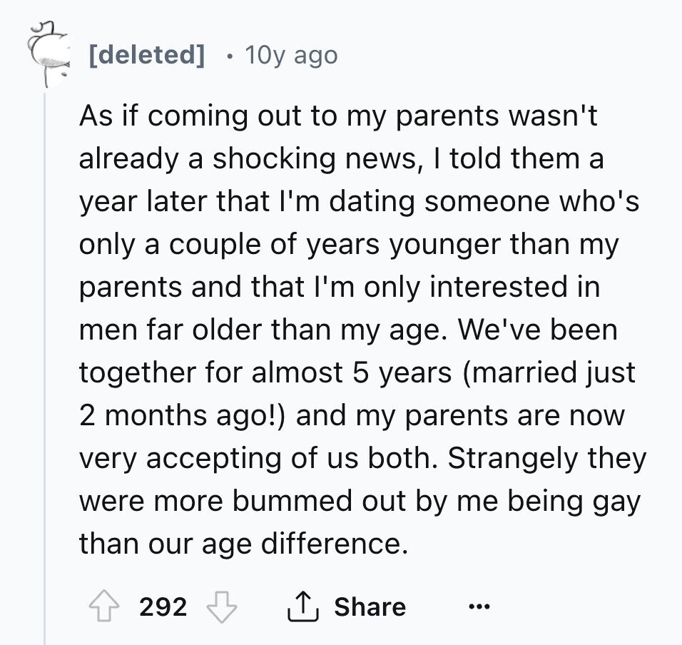 10y ago As if coming out to my parents wasn't already a shocking news, I told them a year later that I'm dating someone who's only a couple of years younger than my parents and that I'm only interested in men far older than my age. We've been together for almost 5 years (married just 2 months ago!) and my parents are now very accepting of us both. Strangely they were more bummed out by me being gay than our age difference. 292 Share ...