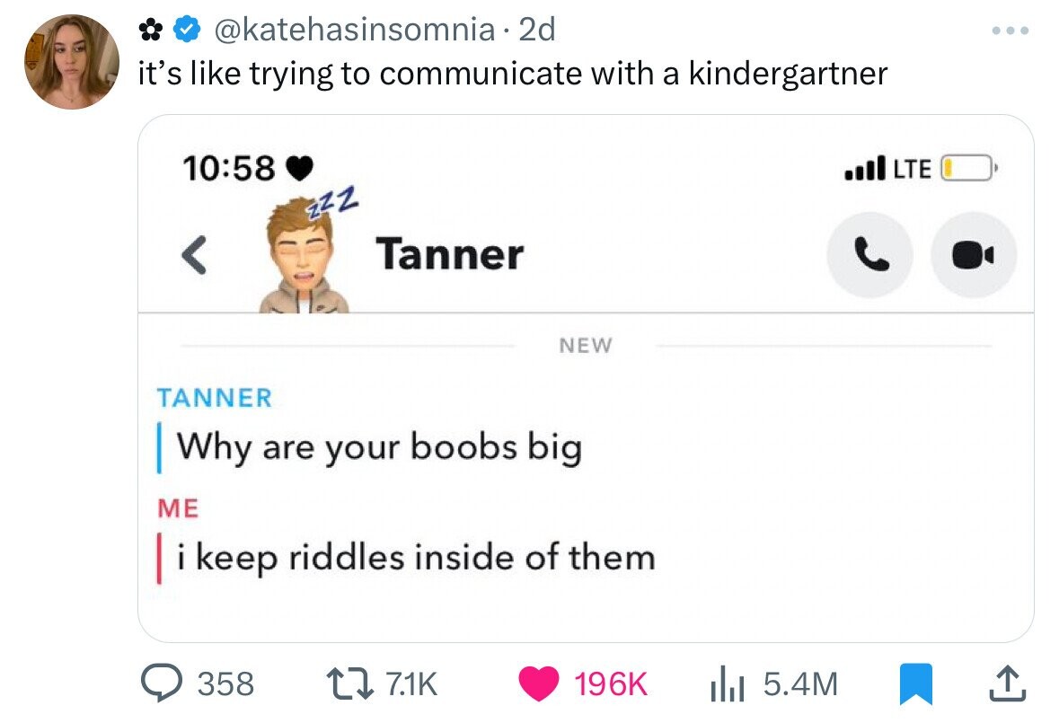 @katehasinsomnia•2 2d it's like trying to communicate with a kindergartner 10:58 LTE zzz Tanner < NEW TANNER Why are your boobs big ME i i keep riddles inside of them 358 7.1K 196K 5.4M