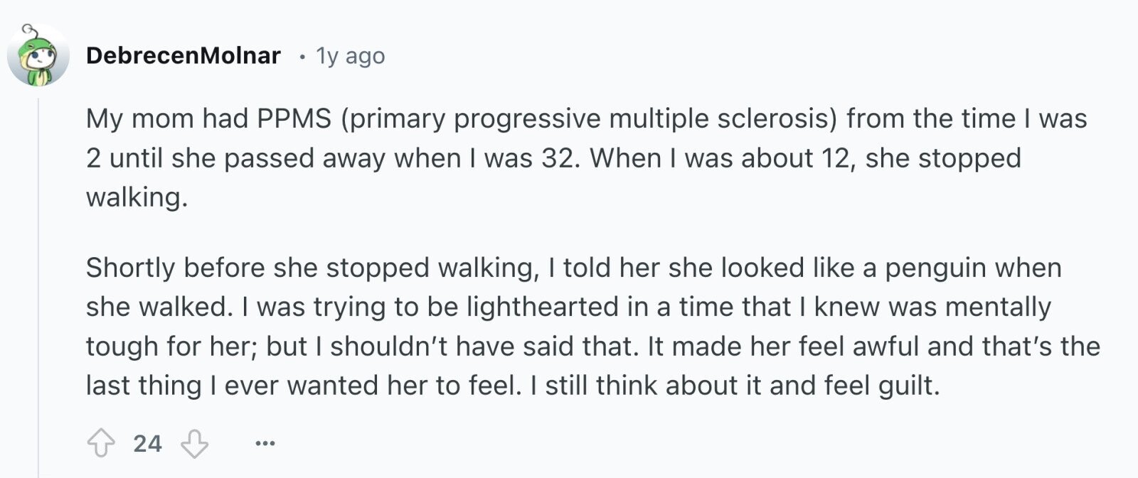 DebrecenMolnar в 1y ago My mom had PPMS (primary progressive multiple sclerosis) from the time I was 2 until she passed away when I was 32. When I was about 12, she stopped walking. Shortly before she stopped walking, I told her she looked like a penguin when she walked. I was trying to be lighthearted in a time that I knew was mentally tough for her; but I shouldn't have said that. It made her feel awful and that's the last thing I ever wanted her to feel. I still think about it and feel guilt. 24 ...