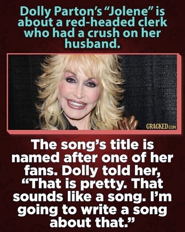 Dolly Parton's Jolene is about a red-headed clerk who had a crush on her husband. CRACKED.COM The song's title is named after one of her fans. Dolly told her, That is pretty. That sounds like a song. I'm going to write a song about that.