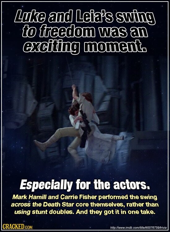 Luke and Leia's swing to freedom was an exciting moment. Especially for the actors. Mark Hamill and Carrie Fisher performed the swing across the Death Star core themselves, rather than using stunt doubles. And they got it in one take. CRACKED.COM http://www.imdb.com/title/t0076759/trivia