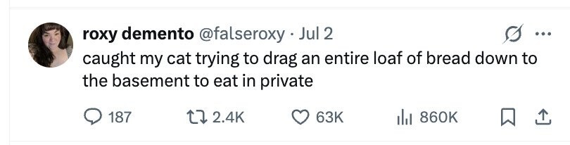 roxy demento @falseroxy Jul 2 ... caught my cat trying to drag an entire loaf of bread down to the basement to eat in private 187 2.4K 63K 860K
