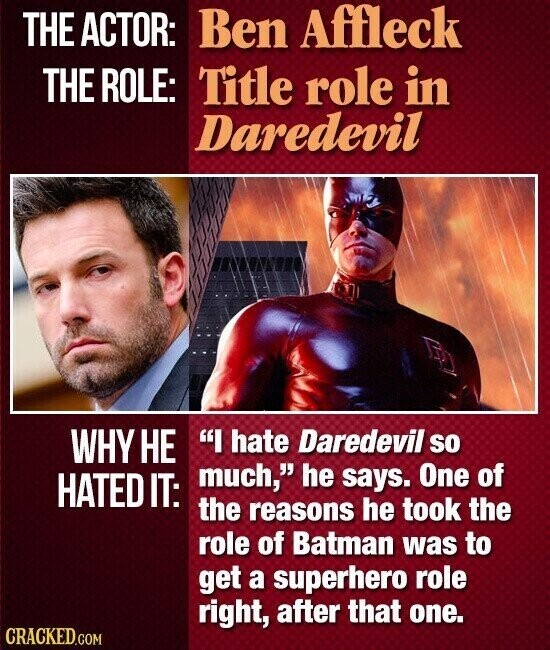 THE ACTOR: Ben Affleck THE ROLE: Title role in Daredevil WHY НЕ I hate Daredevil so much, he says. One of HATED IT: the reasons he took the role of Batman was to get a superhero role right, after that one. CRACKED.COM
