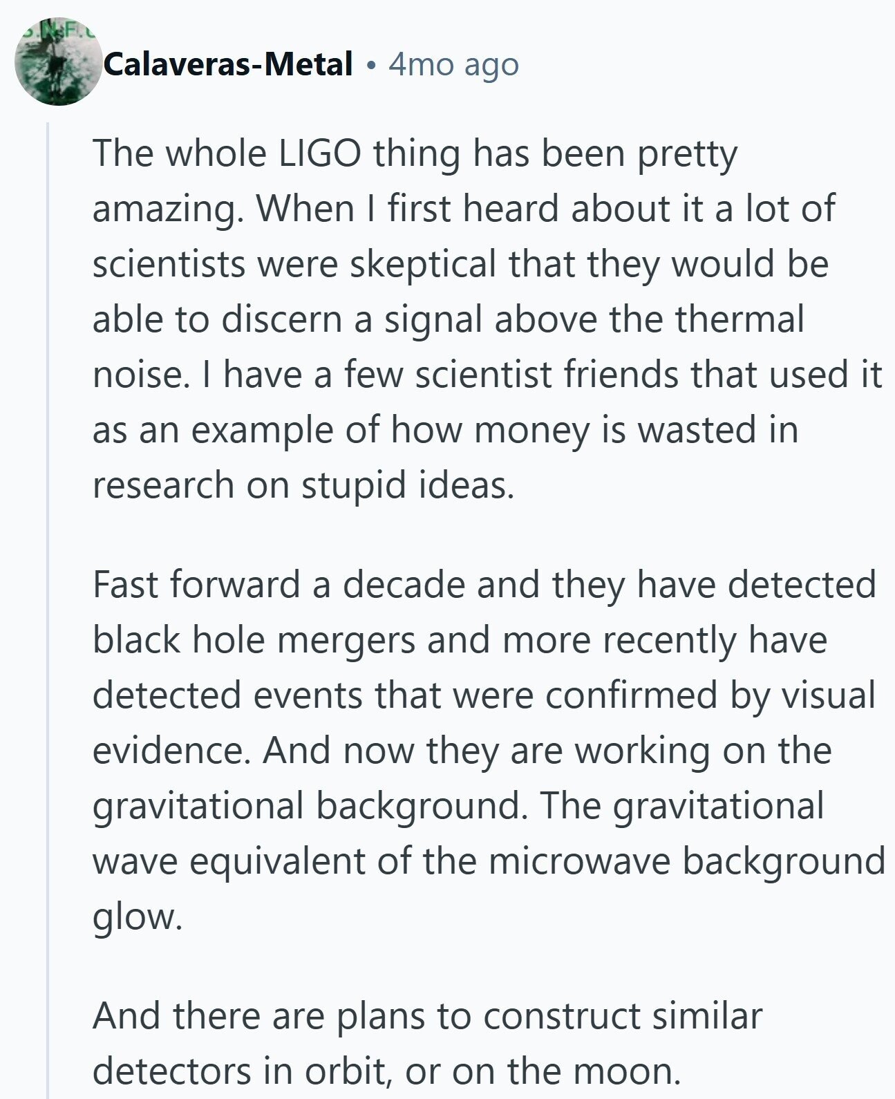 N.F. Calaveras-Metal 4mo ago The whole LIGO thing has been pretty amazing. When I first heard about it a lot of scientists were skeptical that they would be able to discern a signal above the thermal noise. I have a few scientist friends that used it as an example of how money is wasted in research on stupid ideas. Fast forward a decade and they have detected black hole mergers and more recently have detected events that were confirmed by visual evidence. And now they are working on the gravitational background. The gravitational wave equivalent of the microwave background glow.