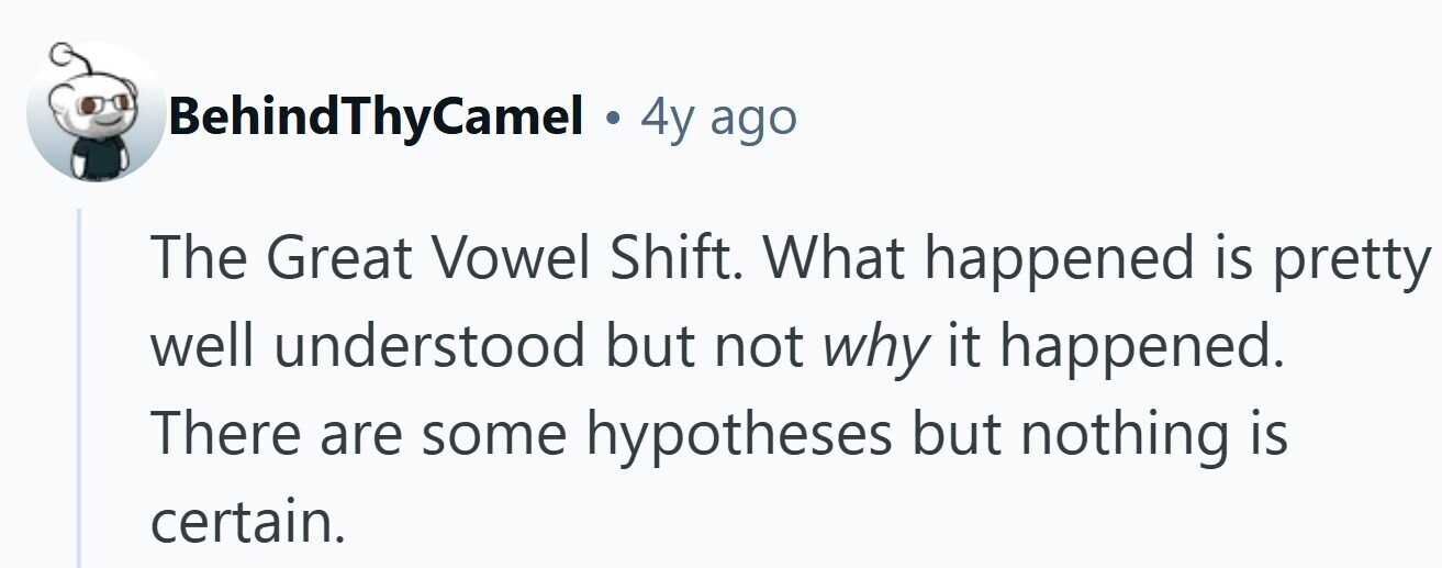 BehindThyCamel . 4y ago The Great Vowel Shift. What happened is pretty well understood but not why it happened. There are some hypotheses but nothing is certain.