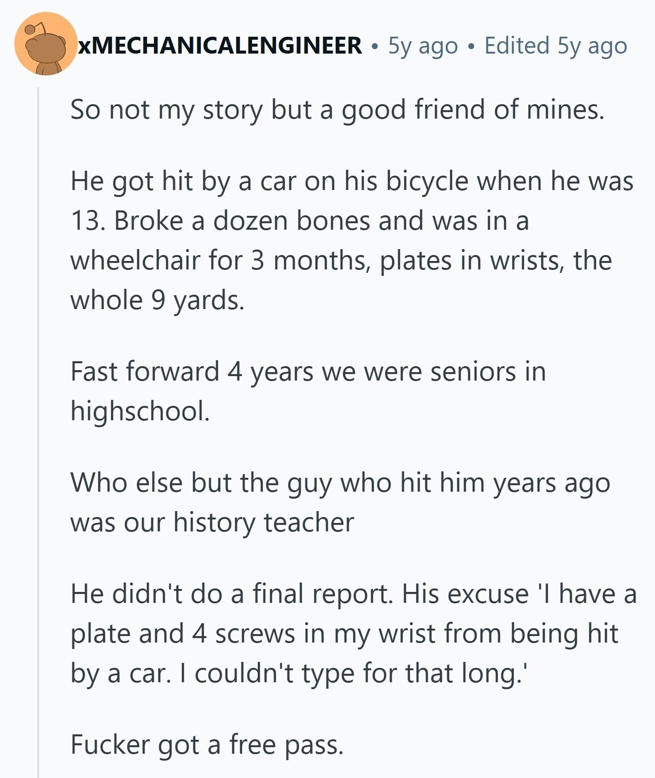 xMECHANICALENGINEER 5y ago Edited 5y ago So not my story but a good friend of mines. Не got hit by a car on his bicycle when he was 13. Broke a dozen bones and was in a wheelchair for 3 months, plates in wrists, the whole 9 yards. Fast forward 4 years we were seniors in highschool. Who else but the guy who hit him years ago was our history teacher Не didn't do a final report. His excuse 'I have a plate and 4 screws in my wrist from being hit by a car. I couldn't type for that 
