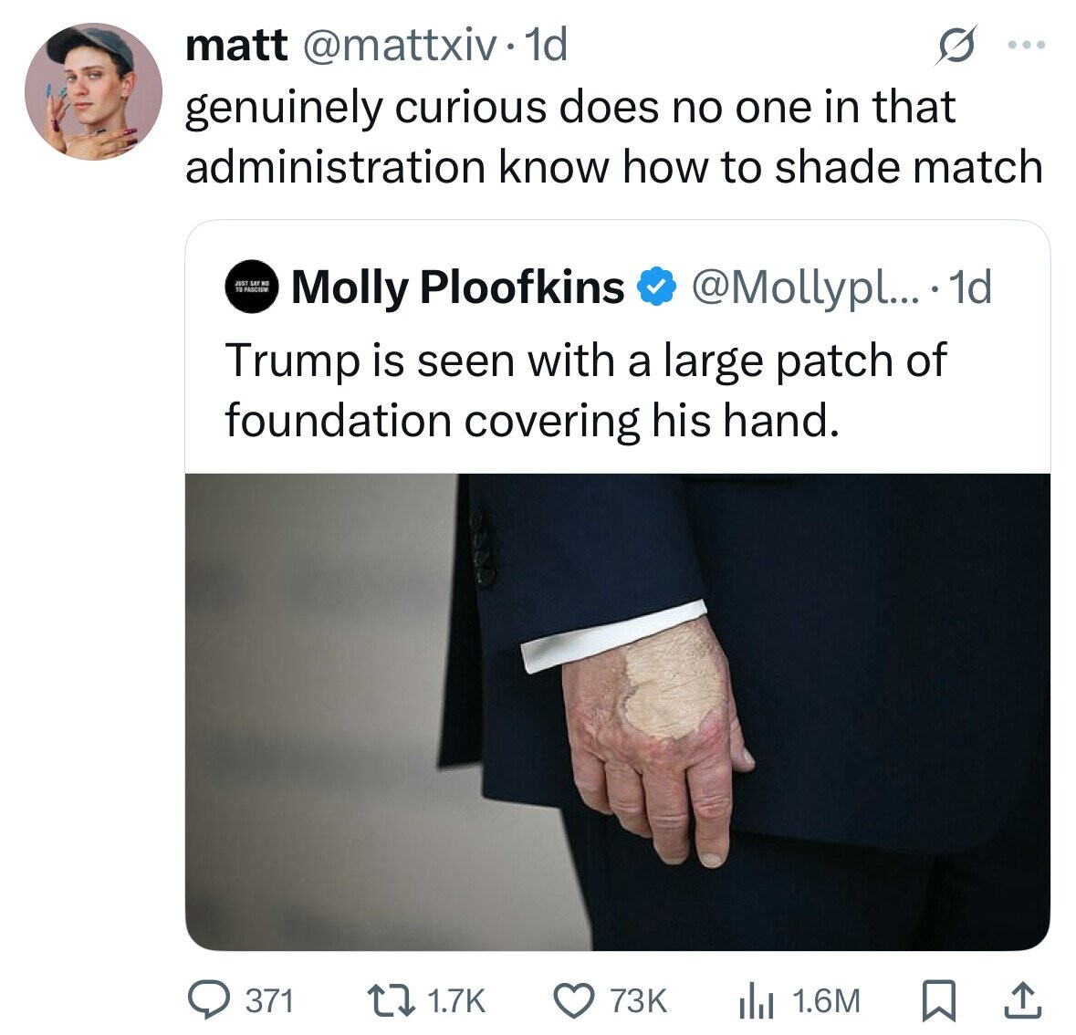 matt @mattxiv 1d ... genuinely curious does no one in that administration know how to shade match JUST SET NO 10 PASCION Molly Ploofkins @Mollypl... . 1d Trump is seen with a large patch of foundation covering his hand. 371 1.7K 73K 1.6M 