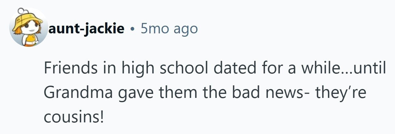 aunt-jackie . 5mo ago Friends in high school dated for a while...until Grandma gave them the bad news- they're cousins! 