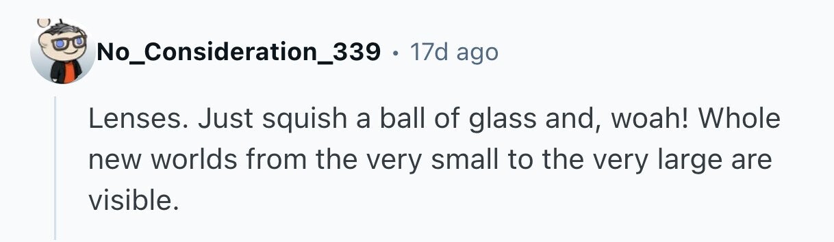No_Consideration_339 . 17d ago Lenses. Just squish a ball of glass and, woah! Whole new worlds from the very small to the very large are visible.