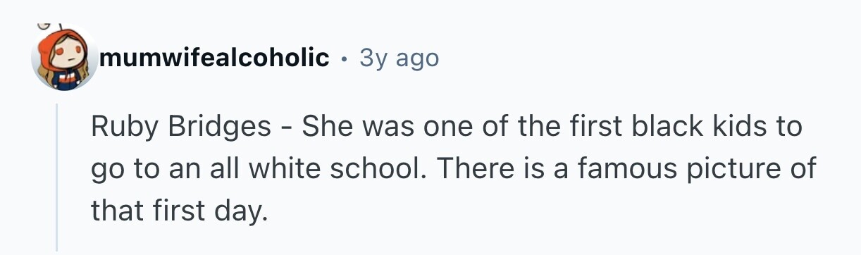 mumwifealcoholic . 3y ago Ruby Bridges - She was one of the first black kids to go to an all white school. There is a famous picture of that first day.