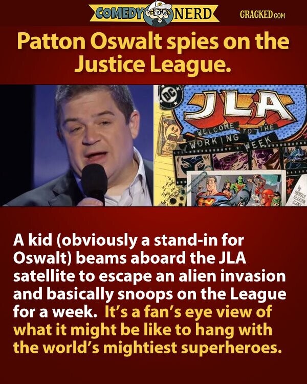 COMEDY NERD CRACKED.COM Patton Oswalt spies on the Justice League. DC JLA TOTTHE WELCOME SK US WORKING WEEK - و I Take OSWOLT GLKASTON Ths ON ALAM THWATCH A kid (obviously a stand-in for Oswalt) beams aboard the JLA satellite to escape an alien invasion and basically snoops on the League for a week. It's a fan's eye view of what it might be like to hang with the world's mightiest superheroes.